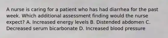 A nurse is caring for a patient who has had diarrhea for the past week. Which additional assessment finding would the nurse expect? A. Increased energy levels B. Distended abdomen C. Decreased serum bicarbonate D. Increased blood pressure