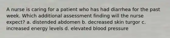 A nurse is caring for a patient who has had diarrhea for the past week. Which additional assessment finding will the nurse expect? a. distended abdomen b. decreased skin turgor c. increased energy levels d. elevated blood pressure