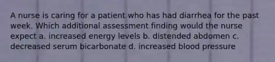 A nurse is caring for a patient who has had diarrhea for the past week. Which additional assessment finding would the nurse expect a. increased energy levels b. distended abdomen c. decreased serum bicarbonate d. increased blood pressure