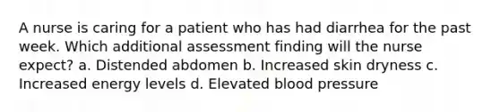 A nurse is caring for a patient who has had diarrhea for the past week. Which additional assessment finding will the nurse expect? a. Distended abdomen b. Increased skin dryness c. Increased energy levels d. Elevated blood pressure