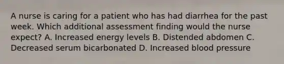 A nurse is caring for a patient who has had diarrhea for the past week. Which additional assessment finding would the nurse expect? A. Increased energy levels B. Distended abdomen C. Decreased serum bicarbonated D. Increased blood pressure