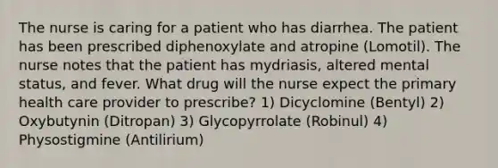 The nurse is caring for a patient who has diarrhea. The patient has been prescribed diphenoxylate and atropine (Lomotil). The nurse notes that the patient has mydriasis, altered mental status, and fever. What drug will the nurse expect the primary health care provider to prescribe? 1) Dicyclomine (Bentyl) 2) Oxybutynin (Ditropan) 3) Glycopyrrolate (Robinul) 4) Physostigmine (Antilirium)