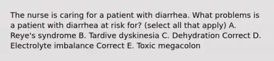 The nurse is caring for a patient with diarrhea. What problems is a patient with diarrhea at risk for? (select all that apply) A. Reye's syndrome B. Tardive dyskinesia C. Dehydration Correct D. Electrolyte imbalance Correct E. Toxic megacolon