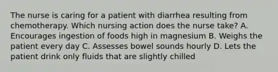 The nurse is caring for a patient with diarrhea resulting from chemotherapy. Which nursing action does the nurse take? A. Encourages ingestion of foods high in magnesium B. Weighs the patient every day C. Assesses bowel sounds hourly D. Lets the patient drink only fluids that are slightly chilled