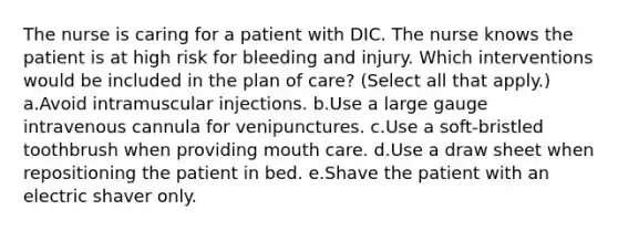 The nurse is caring for a patient with DIC. The nurse knows the patient is at high risk for bleeding and injury. Which interventions would be included in the plan of care? (Select all that apply.) a.Avoid intramuscular injections. b.Use a large gauge intravenous cannula for venipunctures. c.Use a soft-bristled toothbrush when providing mouth care. d.Use a draw sheet when repositioning the patient in bed. e.Shave the patient with an electric shaver only.