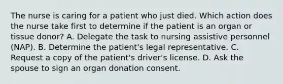 The nurse is caring for a patient who just died. Which action does the nurse take first to determine if the patient is an organ or tissue donor? A. Delegate the task to nursing assistive personnel (NAP). B. Determine the patient's legal representative. C. Request a copy of the patient's driver's license. D. Ask the spouse to sign an organ donation consent.