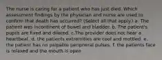 The nurse is caring for a patient who has just died. Which assessment findings by the physician and nurse are used to confirm that death has occurred? (Select all that apply.) a. The patient was incontinent of bowel and bladder. b. The patient's pupils are fixed and dilated. c.The provider does not hear a heartbeat. d. the patients extremities are cool and mottled. e. the patient has no palpable peripheral pulses. f. the patients face is relaxed and the mouth is open