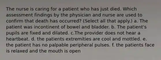 The nurse is caring for a patient who has just died. Which assessment findings by the physician and nurse are used to confirm that death has occurred? (Select all that apply.) a. The patient was incontinent of bowel and bladder. b. The patient's pupils are fixed and dilated. c.The provider does not hear a heartbeat. d. the patients extremities are cool and mottled. e. the patient has no palpable peripheral pulses. f. the patients face is relaxed and the mouth is open