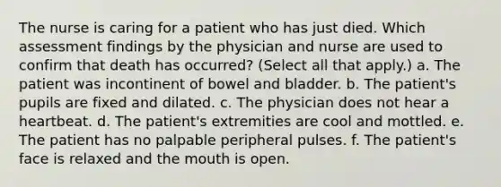 The nurse is caring for a patient who has just died. Which assessment findings by the physician and nurse are used to confirm that death has occurred? (Select all that apply.) a. The patient was incontinent of bowel and bladder. b. The patient's pupils are fixed and dilated. c. The physician does not hear a heartbeat. d. The patient's extremities are cool and mottled. e. The patient has no palpable peripheral pulses. f. The patient's face is relaxed and the mouth is open.