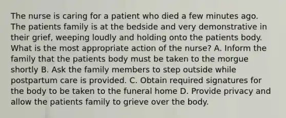 The nurse is caring for a patient who died a few minutes ago. The patients family is at the bedside and very demonstrative in their grief, weeping loudly and holding onto the patients body. What is the most appropriate action of the nurse? A. Inform the family that the patients body must be taken to the morgue shortly B. Ask the family members to step outside while postpartum care is provided. C. Obtain required signatures for the body to be taken to the funeral home D. Provide privacy and allow the patients family to grieve over the body.