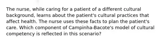 The nurse, while caring for a patient of a different cultural background, learns about the patient's cultural practices that affect health. The nurse uses these facts to plan the patient's care. Which component of Campinha-Bacote's model of cultural competency is reflected in this scenario?