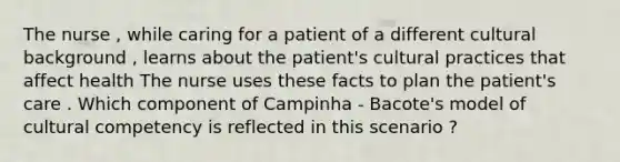 The nurse , while caring for a patient of a different cultural background , learns about the patient's cultural practices that affect health The nurse uses these facts to plan the patient's care . Which component of Campinha - Bacote's model of cultural competency is reflected in this scenario ?