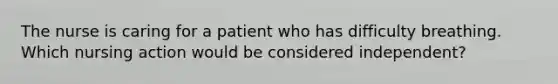 The nurse is caring for a patient who has difficulty breathing. Which nursing action would be considered independent?