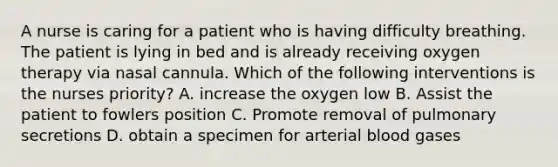 A nurse is caring for a patient who is having difficulty breathing. The patient is lying in bed and is already receiving oxygen therapy via nasal cannula. Which of the following interventions is the nurses priority? A. increase the oxygen low B. Assist the patient to fowlers position C. Promote removal of pulmonary secretions D. obtain a specimen for arterial blood gases