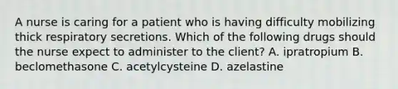 A nurse is caring for a patient who is having difficulty mobilizing thick respiratory secretions. Which of the following drugs should the nurse expect to administer to the client? A. ipratropium B. beclomethasone C. acetylcysteine D. azelastine