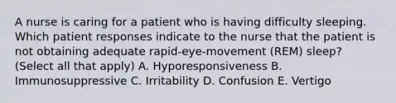 A nurse is caring for a patient who is having difficulty sleeping. Which patient responses indicate to the nurse that the patient is not obtaining adequate rapid-eye-movement (REM) sleep? (Select all that apply) A. Hyporesponsiveness B. Immunosuppressive C. Irritability D. Confusion E. Vertigo