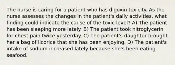 The nurse is caring for a patient who has digoxin toxicity. As the nurse assesses the changes in the patient's daily activities, what finding could indicate the cause of the toxic level? A) The patient has been sleeping more lately. B) The patient took nitroglycerin for chest pain twice yesterday. C) The patient's daughter brought her a bag of licorice that she has been enjoying. D) The patient's intake of sodium increased lately because she's been eating seafood.