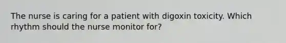 The nurse is caring for a patient with digoxin toxicity. Which rhythm should the nurse monitor for?