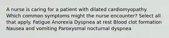 A nurse is caring for a patient with dilated cardiomyopathy. Which common symptoms might the nurse encounter? Select all that apply. Fatigue Anorexia Dyspnea at rest Blood clot formation Nausea and vomiting Paroxysmal nocturnal dyspnea