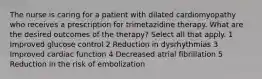 The nurse is caring for a patient with dilated cardiomyopathy who receives a prescription for trimetazidine therapy. What are the desired outcomes of the therapy? Select all that apply. 1 Improved glucose control 2 Reduction in dysrhythmias 3 Improved cardiac function 4 Decreased atrial fibrillation 5 Reduction in the risk of embolization