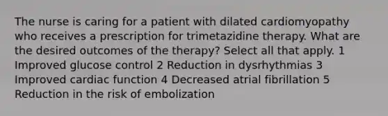 The nurse is caring for a patient with dilated cardiomyopathy who receives a prescription for trimetazidine therapy. What are the desired outcomes of the therapy? Select all that apply. 1 Improved glucose control 2 Reduction in dysrhythmias 3 Improved cardiac function 4 Decreased atrial fibrillation 5 Reduction in the risk of embolization