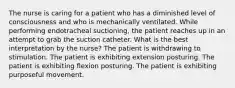 The nurse is caring for a patient who has a diminished level of consciousness and who is mechanically ventilated. While performing endotracheal suctioning, the patient reaches up in an attempt to grab the suction catheter. What is the best interpretation by the nurse? The patient is withdrawing to stimulation. The patient is exhibiting extension posturing. The patient is exhibiting flexion posturing. The patient is exhibiting purposeful movement.