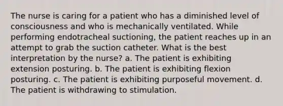 The nurse is caring for a patient who has a diminished level of consciousness and who is mechanically ventilated. While performing endotracheal suctioning, the patient reaches up in an attempt to grab the suction catheter. What is the best interpretation by the nurse? a. The patient is exhibiting extension posturing. b. The patient is exhibiting flexion posturing. c. The patient is exhibiting purposeful movement. d. The patient is withdrawing to stimulation.