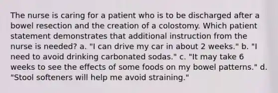 The nurse is caring for a patient who is to be discharged after a bowel resection and the creation of a colostomy. Which patient statement demonstrates that additional instruction from the nurse is needed? a. "I can drive my car in about 2 weeks." b. "I need to avoid drinking carbonated sodas." c. "It may take 6 weeks to see the effects of some foods on my bowel patterns." d. "Stool softeners will help me avoid straining."