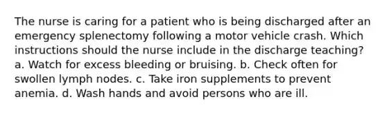 The nurse is caring for a patient who is being discharged after an emergency splenectomy following a motor vehicle crash. Which instructions should the nurse include in the discharge teaching? a. Watch for excess bleeding or bruising. b. Check often for swollen lymph nodes. c. Take iron supplements to prevent anemia. d. Wash hands and avoid persons who are ill.