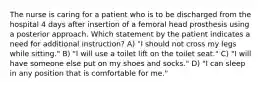 The nurse is caring for a patient who is to be discharged from the hospital 4 days after insertion of a femoral head prosthesis using a posterior approach. Which statement by the patient indicates a need for additional instruction? A) "I should not cross my legs while sitting." B) "I will use a toilet lift on the toilet seat." C) "I will have someone else put on my shoes and socks." D) "I can sleep in any position that is comfortable for me."