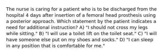 The nurse is caring for a patient who is to be discharged from the hospital 4 days after insertion of a femoral head prosthesis using a posterior approach. Which statement by the patient indicates a need for additional instruction? A) "I should not cross my legs while sitting." B) "I will use a toilet lift on the toilet seat." C) "I will have someone else put on my shoes and socks." D) "I can sleep in any position that is comfortable for me."