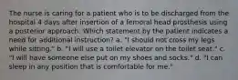 The nurse is caring for a patient who is to be discharged from the hospital 4 days after insertion of a femoral head prosthesis using a posterior approach. Which statement by the patient indicates a need for additional instruction? a. "I should not cross my legs while sitting." b. "I will use a toilet elevator on the toilet seat." c. "I will have someone else put on my shoes and socks." d. "I can sleep in any position that is comfortable for me."