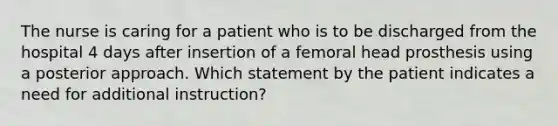 The nurse is caring for a patient who is to be discharged from the hospital 4 days after insertion of a femoral head prosthesis using a posterior approach. Which statement by the patient indicates a need for additional instruction?