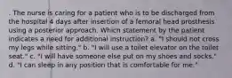 . The nurse is caring for a patient who is to be discharged from the hospital 4 days after insertion of a femoral head prosthesis using a posterior approach. Which statement by the patient indicates a need for additional instruction? a. "I should not cross my legs while sitting." b. "I will use a toilet elevator on the toilet seat." c. "I will have someone else put on my shoes and socks." d. "I can sleep in any position that is comfortable for me."