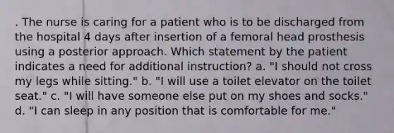 . The nurse is caring for a patient who is to be discharged from the hospital 4 days after insertion of a femoral head prosthesis using a posterior approach. Which statement by the patient indicates a need for additional instruction? a. "I should not cross my legs while sitting." b. "I will use a toilet elevator on the toilet seat." c. "I will have someone else put on my shoes and socks." d. "I can sleep in any position that is comfortable for me."