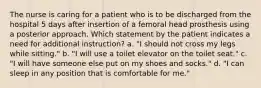 The nurse is caring for a patient who is to be discharged from the hospital 5 days after insertion of a femoral head prosthesis using a posterior approach. Which statement by the patient indicates a need for additional instruction? a. "I should not cross my legs while sitting." b. "I will use a toilet elevator on the toilet seat." c. "I will have someone else put on my shoes and socks." d. "I can sleep in any position that is comfortable for me."