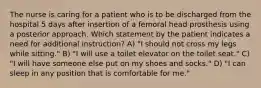 The nurse is caring for a patient who is to be discharged from the hospital 5 days after insertion of a femoral head prosthesis using a posterior approach. Which statement by the patient indicates a need for additional instruction? A) "I should not cross my legs while sitting." B) "I will use a toilet elevator on the toilet seat." C) "I will have someone else put on my shoes and socks." D) "I can sleep in any position that is comfortable for me."