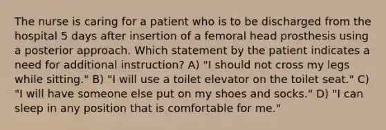 The nurse is caring for a patient who is to be discharged from the hospital 5 days after insertion of a femoral head prosthesis using a posterior approach. Which statement by the patient indicates a need for additional instruction? A) "I should not cross my legs while sitting." B) "I will use a toilet elevator on the toilet seat." C) "I will have someone else put on my shoes and socks." D) "I can sleep in any position that is comfortable for me."