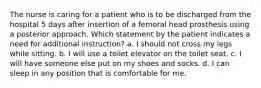 The nurse is caring for a patient who is to be discharged from the hospital 5 days after insertion of a femoral head prosthesis using a posterior approach. Which statement by the patient indicates a need for additional instruction? a. I should not cross my legs while sitting. b. I will use a toilet elevator on the toilet seat. c. I will have someone else put on my shoes and socks. d. I can sleep in any position that is comfortable for me.