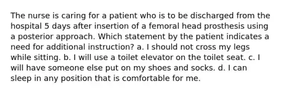 The nurse is caring for a patient who is to be discharged from the hospital 5 days after insertion of a femoral head prosthesis using a posterior approach. Which statement by the patient indicates a need for additional instruction? a. I should not cross my legs while sitting. b. I will use a toilet elevator on the toilet seat. c. I will have someone else put on my shoes and socks. d. I can sleep in any position that is comfortable for me.