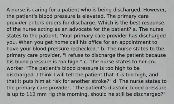 A nurse is caring for a patient who is being discharged. However, the patient's blood pressure is elevated. The primary care provider enters orders for discharge. Which is the best response of the nurse acting as an advocate for the patient? a. The nurse states to the patient, "Your primary care provider has discharged you. When you get home call his office for an appointment to have your blood pressure rechecked." b. The nurse states to the primary care provider, "I refuse to discharge the patient because his blood pressure is too high." c. The nurse states to her co-worker, "The patient's blood pressure is too high to be discharged. I think I will tell the patient that it is too high, and that it puts him at risk for another stroke?" d. The nurse states to the primary care provider, "The patient's diastolic blood pressure is up to 112 mm Hg this morning, should he still be discharged?"