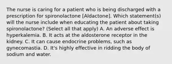 The nurse is caring for a patient who is being discharged with a prescription for spironolactone [Aldactone]. Which statement(s) will the nurse include when educating the patient about taking spironolactone? (Select all that apply) A. An adverse effect is hyperkalemia. B. It acts at the aldosterone receptor in the kidney. C. It can cause endocrine problems, such as gynecomastia. D. It's highly effective in ridding the body of sodium and water.