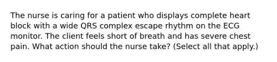 The nurse is caring for a patient who displays complete heart block with a wide QRS complex escape rhythm on the ECG monitor. The client feels short of breath and has severe chest pain. What action should the nurse take? (Select all that apply.)