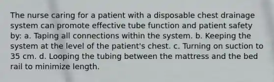 The nurse caring for a patient with a disposable chest drainage system can promote effective tube function and patient safety by: a. Taping all connections within the system. b. Keeping the system at the level of the patient's chest. c. Turning on suction to 35 cm. d. Looping the tubing between the mattress and the bed rail to minimize length.