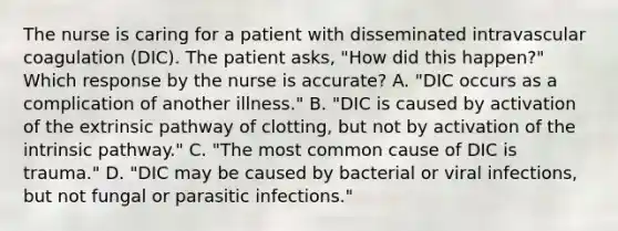 The nurse is caring for a patient with disseminated intravascular coagulation (DIC). The patient asks, "How did this happen?" Which response by the nurse is accurate? A. "DIC occurs as a complication of another illness." B. "DIC is caused by activation of the extrinsic pathway of clotting, but not by activation of the intrinsic pathway." C. "The most common cause of DIC is trauma." D. "DIC may be caused by bacterial or viral infections, but not fungal or parasitic infections."