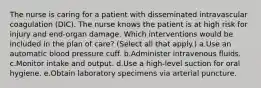 The nurse is caring for a patient with disseminated intravascular coagulation (DIC). The nurse knows the patient is at high risk for injury and end-organ damage. Which interventions would be included in the plan of care? (Select all that apply.) a.Use an automatic blood pressure cuff. b.Administer intravenous fluids. c.Monitor intake and output. d.Use a high-level suction for oral hygiene. e.Obtain laboratory specimens via arterial puncture.