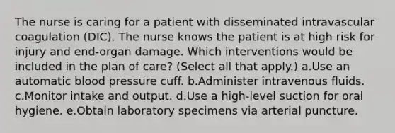 The nurse is caring for a patient with disseminated intravascular coagulation (DIC). The nurse knows the patient is at high risk for injury and end-organ damage. Which interventions would be included in the plan of care? (Select all that apply.) a.Use an automatic blood pressure cuff. b.Administer intravenous fluids. c.Monitor intake and output. d.Use a high-level suction for oral hygiene. e.Obtain laboratory specimens via arterial puncture.