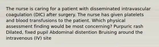 The nurse is caring for a patient with disseminated intravascular coagulation (DIC) after surgery. The nurse has given platelets and blood transfusions to the patient. Which physical assessment finding would be most concerning? Purpuric rash Dilated, fixed pupil Abdominal distention Bruising around the intravenous (IV) site