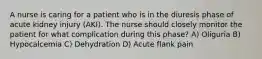 A nurse is caring for a patient who is in the diuresis phase of acute kidney injury (AKI). The nurse should closely monitor the patient for what complication during this phase? A) Oliguria B) Hypocalcemia C) Dehydration D) Acute flank pain