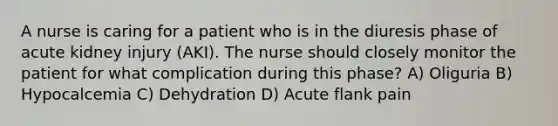 A nurse is caring for a patient who is in the diuresis phase of acute kidney injury (AKI). The nurse should closely monitor the patient for what complication during this phase? A) Oliguria B) Hypocalcemia C) Dehydration D) Acute flank pain